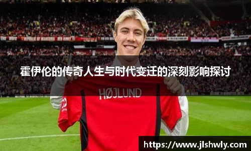 霍伊伦的传奇人生与时代变迁的深刻影响探讨